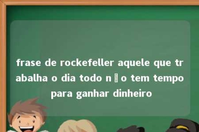 frase de rockefeller aquele que trabalha o dia todo não tem tempo para ganhar dinheiro 