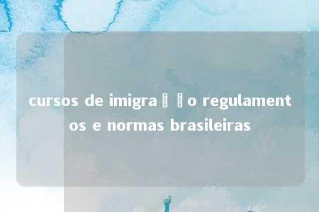 cursos de imigração regulamentos e normas brasileiras 