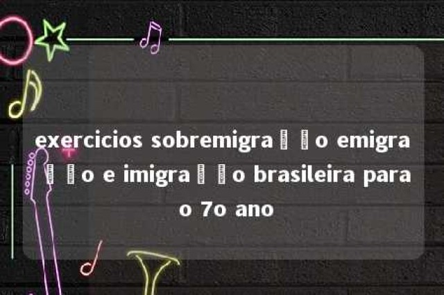 exercicios sobremigração emigração e imigração brasileira para o 7o ano 