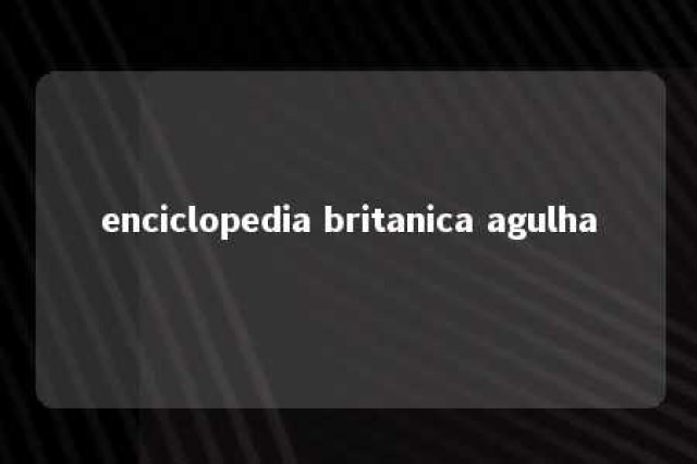 enciclopedia britanica agulha 