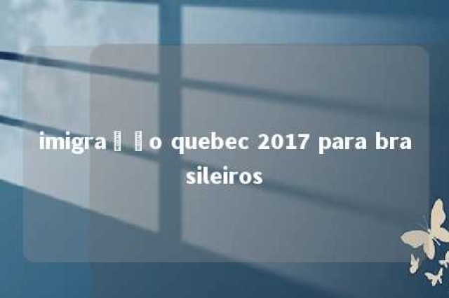 imigração quebec 2017 para brasileiros 