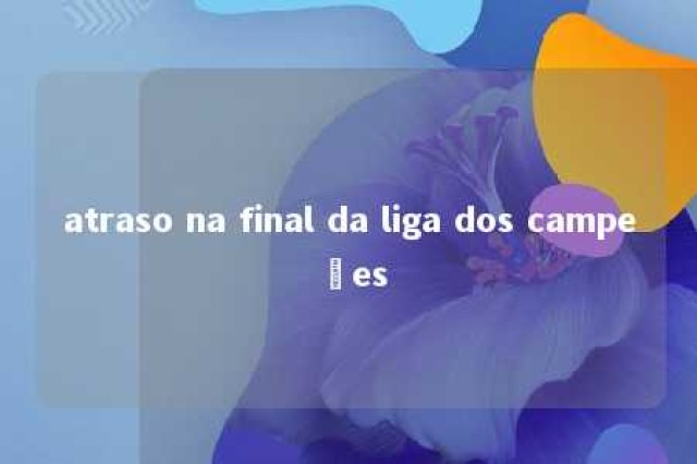 atraso na final da liga dos campeões 