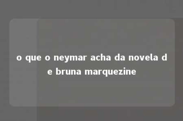 o que o neymar acha da novela de bruna marquezine 