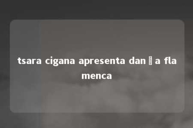 tsara cigana apresenta dança flamenca 