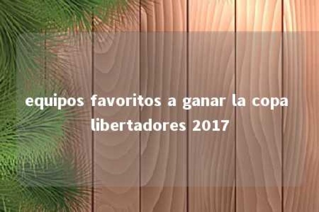 equipos favoritos a ganar la copa libertadores 2017 