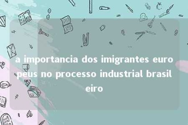 a importancia dos imigrantes europeus no processo industrial brasileiro 