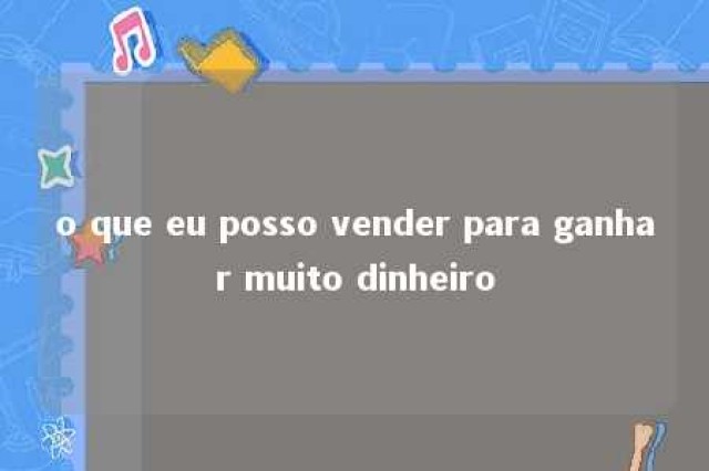 o que eu posso vender para ganhar muito dinheiro 