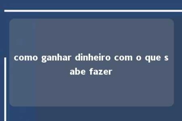 como ganhar dinheiro com o que sabe fazer 