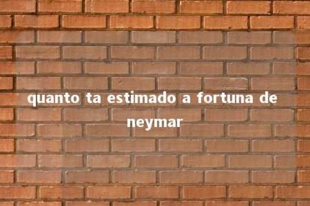 quanto ta estimado a fortuna de neymar 