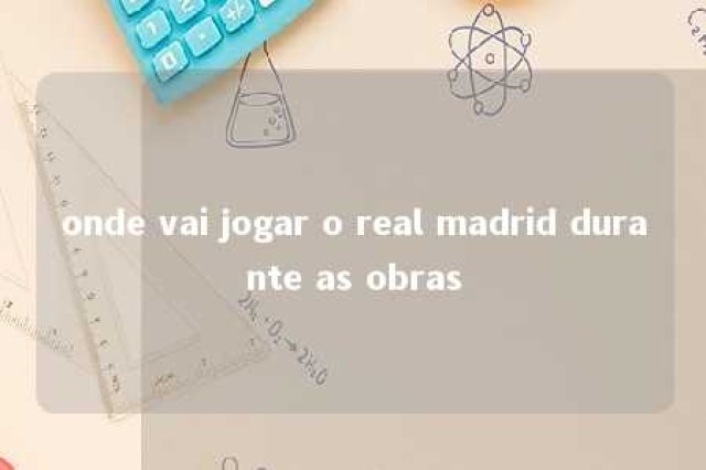 onde vai jogar o real madrid durante as obras 