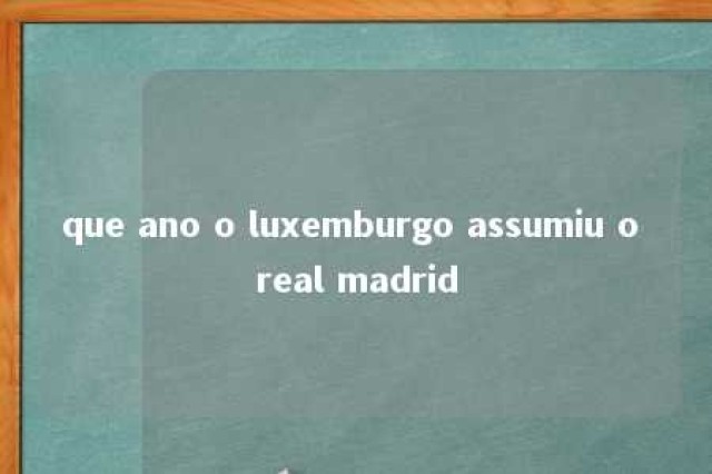 que ano o luxemburgo assumiu o real madrid 