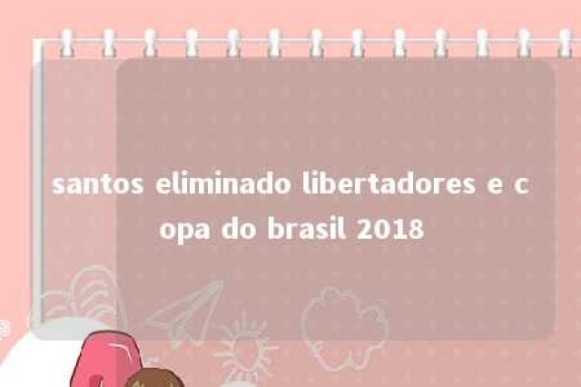 santos eliminado libertadores e copa do brasil 2018 