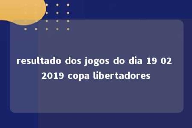 resultado dos jogos do dia 19 02 2019 copa libertadores 