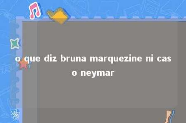 o que diz bruna marquezine ni caso neymar 