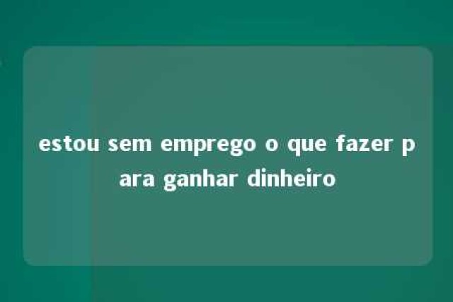 estou sem emprego o que fazer para ganhar dinheiro 