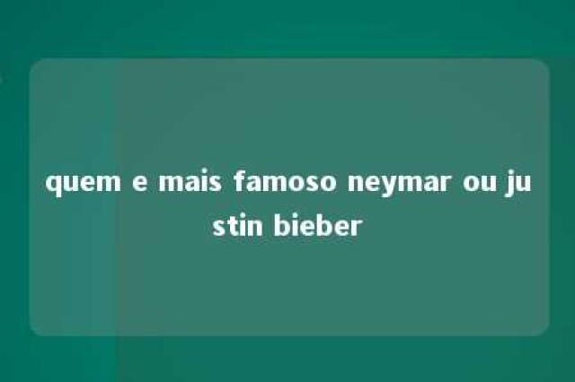 quem e mais famoso neymar ou justin bieber 