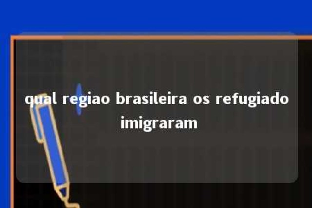 qual regiao brasileira os refugiado imigraram 