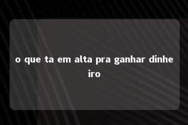 o que ta em alta pra ganhar dinheiro 