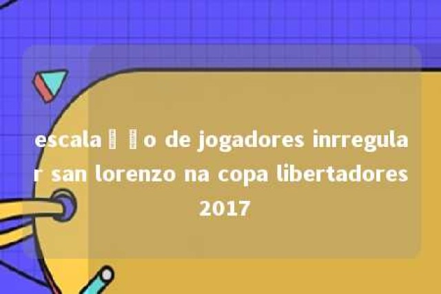 escalação de jogadores inrregular san lorenzo na copa libertadores 2017 