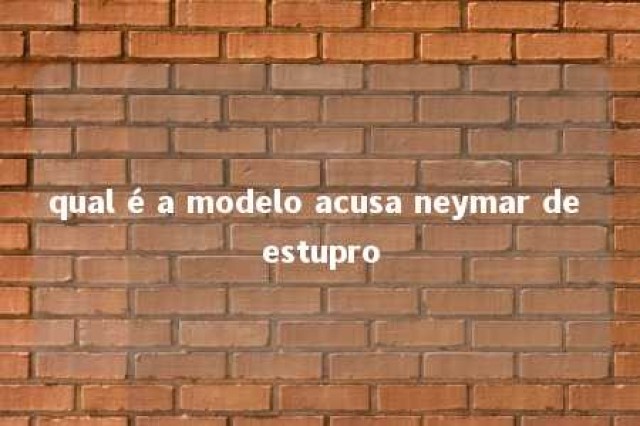 qual é a modelo acusa neymar de estupro 