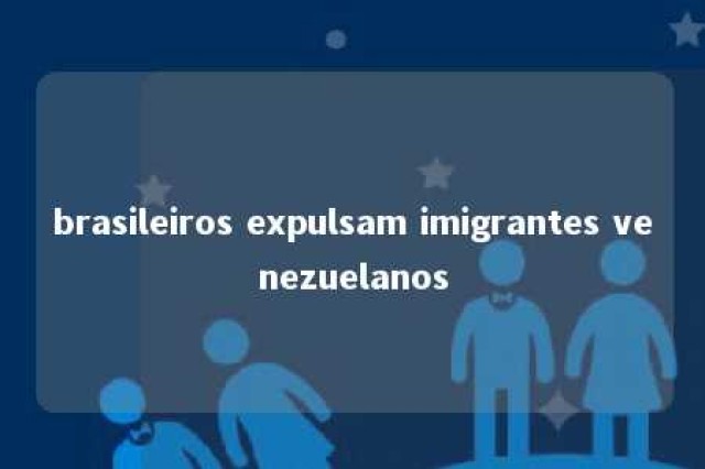 brasileiros expulsam imigrantes venezuelanos 