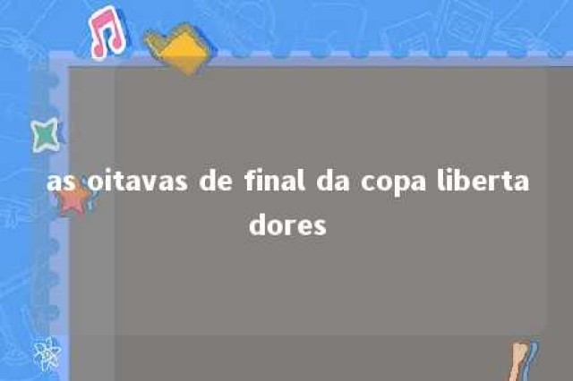 as oitavas de final da copa libertadores 