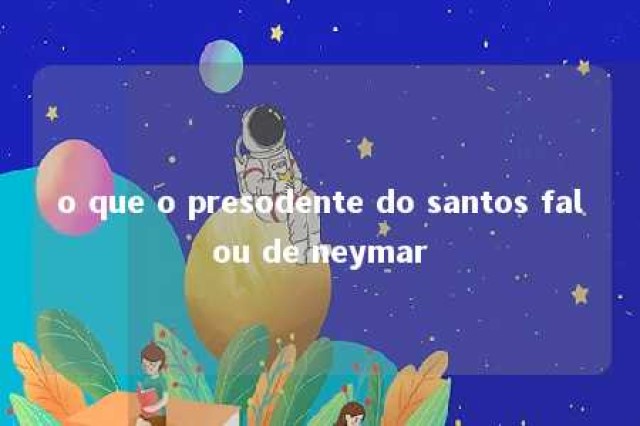 o que o presodente do santos falou de neymar 