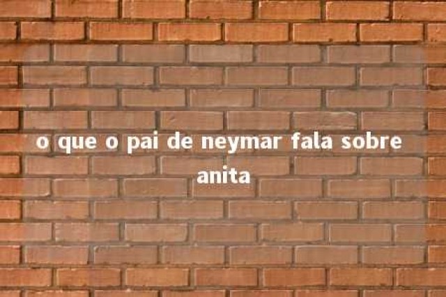 o que o pai de neymar fala sobre anita 