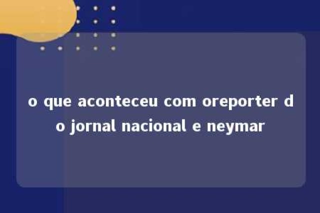 o que aconteceu com oreporter do jornal nacional e neymar 