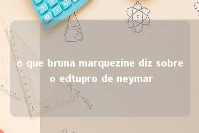 o que bruna marquezine diz sobre o edtupro de neymar 