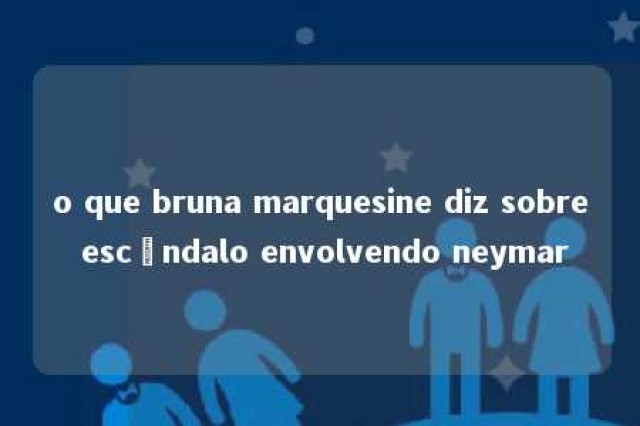 o que bruna marquesine diz sobre escândalo envolvendo neymar 