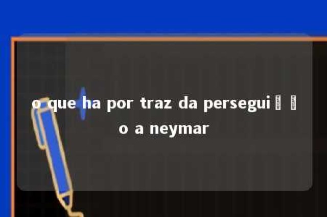 o que ha por traz da perseguição a neymar 