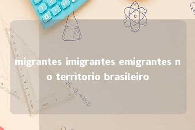 migrantes imigrantes emigrantes no territorio brasileiro 