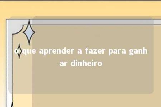 o que aprender a fazer para ganhar dinheiro 