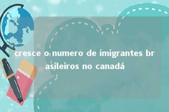 cresce o numero de imigrantes brasileiros no canadá 