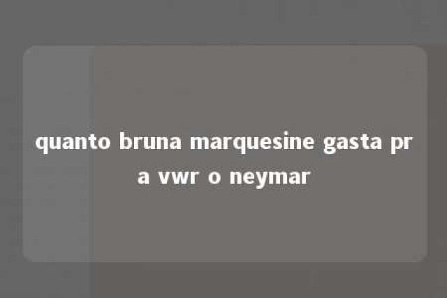 quanto bruna marquesine gasta pra vwr o neymar 