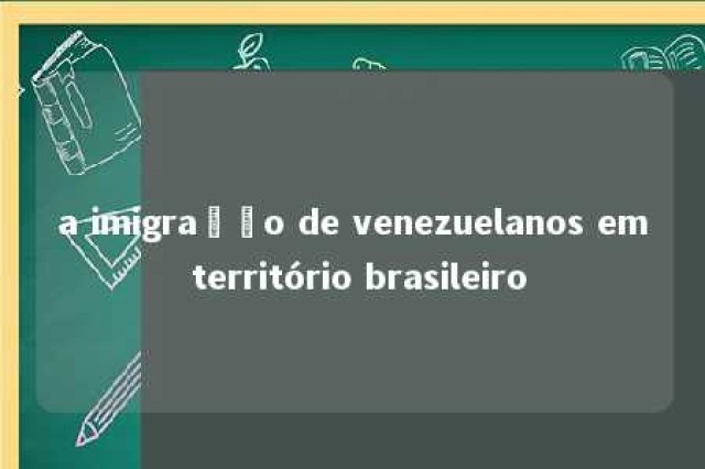 a imigração de venezuelanos em território brasileiro 