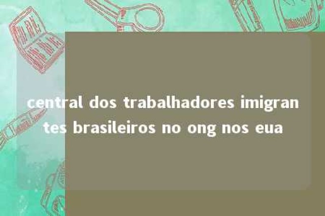 central dos trabalhadores imigrantes brasileiros no ong nos eua 