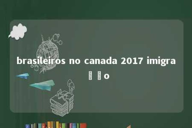 brasileiros no canada 2017 imigração 