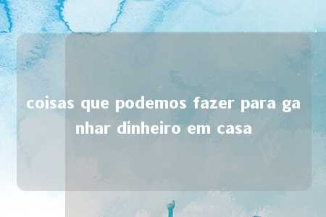 coisas que podemos fazer para ganhar dinheiro em casa 