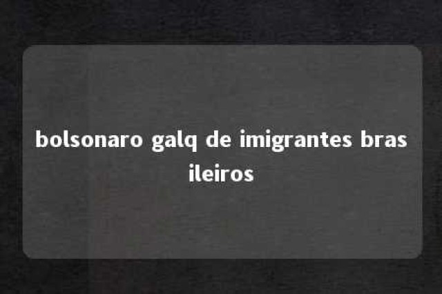 bolsonaro galq de imigrantes brasileiros 