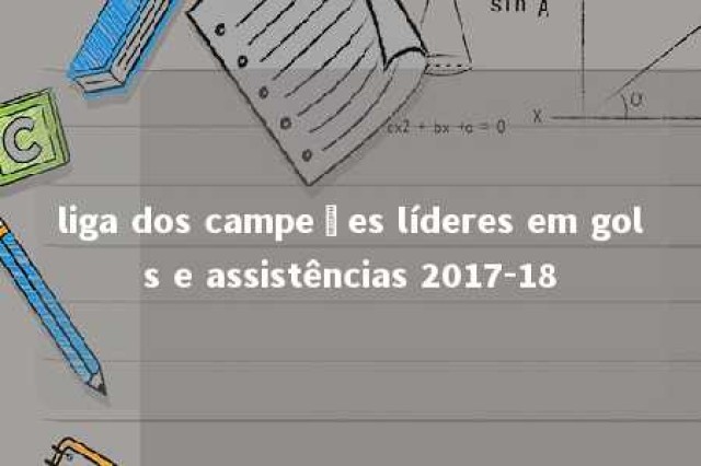 liga dos campeões líderes em gols e assistências 2017-18 