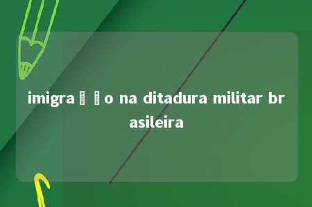 imigração na ditadura militar brasileira 