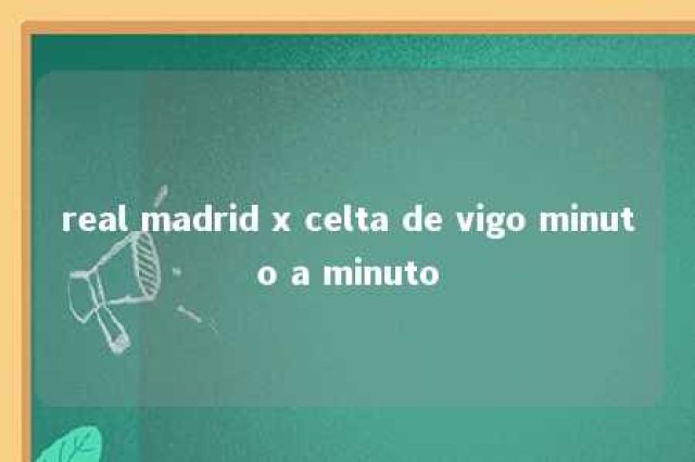 real madrid x celta de vigo minuto a minuto 