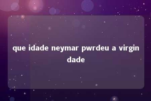 que idade neymar pwrdeu a virgindade 