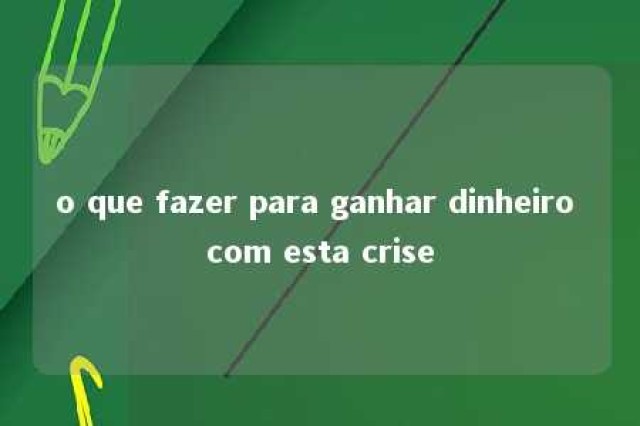 o que fazer para ganhar dinheiro com esta crise 