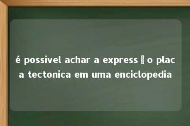 é possivel achar a expressão placa tectonica em uma enciclopedia 