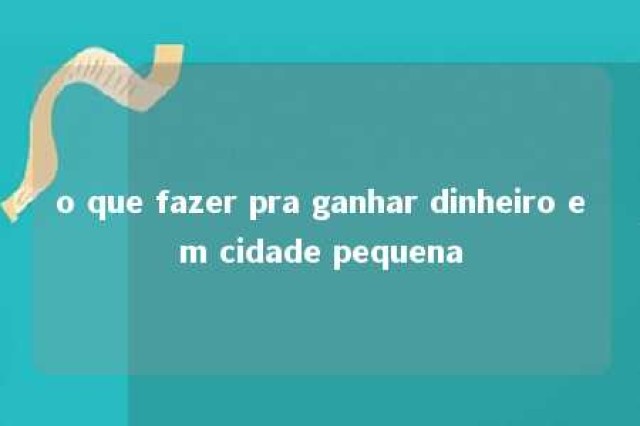 o que fazer pra ganhar dinheiro em cidade pequena 