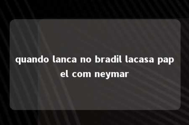 quando lanca no bradil lacasa papel com neymar 