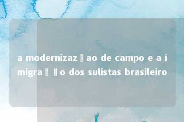 a modernizazçao de campo e a imigração dos sulistas brasileiro 